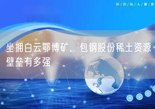 坐拥白云鄂博矿，包钢股份稀土资源壁垒有多强