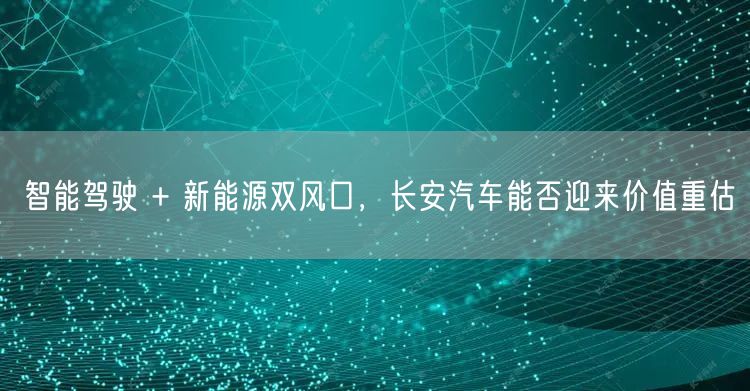 智能驾驶 + 新能源双风口，长安汽车能否迎来价值重估