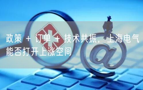 政策 + 订单 + 技术共振，上海电气能否打开上涨空间