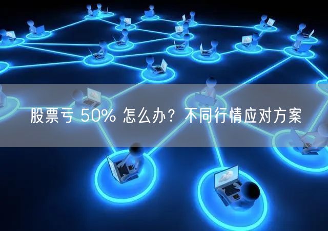 股票亏 50% 怎么办？不同行情应对方案