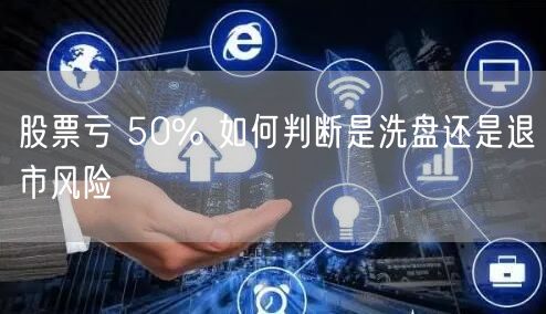 股票亏 50% 如何判断是洗盘还是退市风险